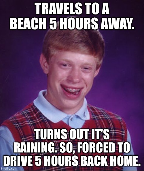 Bad Luck Brian Meme | TRAVELS TO A BEACH 5 HOURS AWAY. TURNS OUT IT’S RAINING. SO, FORCED TO DRIVE 5 HOURS BACK HOME. | image tagged in memes,bad luck brian | made w/ Imgflip meme maker