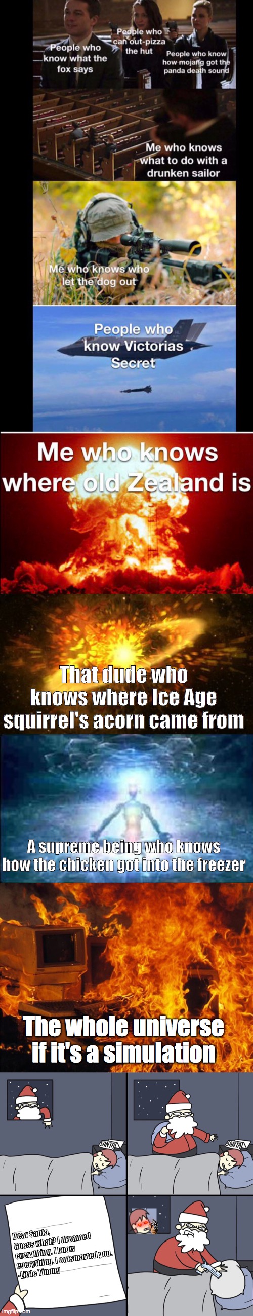bamboozlizedf | That dude who knows where Ice Age squirrel's acorn came from; A supreme being who knows how the chicken got into the freezer; The whole universe if it's a simulation; Dear Santa,
Guess what? I dreamed everything. I know everything. I outsmarted you.
-Little Timmy | image tagged in supernova,expanding brain 5 panel,computer fire,letter to murderous santa | made w/ Imgflip meme maker