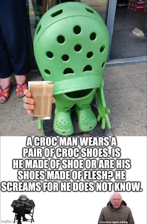 for he does not know. | A CROC MAN WEARS A PAIR OF CROC SHOES. IS HE MADE OF SHOE OR ARE HIS SHOES MADE OF FLESH? HE SCREAMS FOR HE DOES NOT KNOW. | image tagged in white background,croc man | made w/ Imgflip meme maker