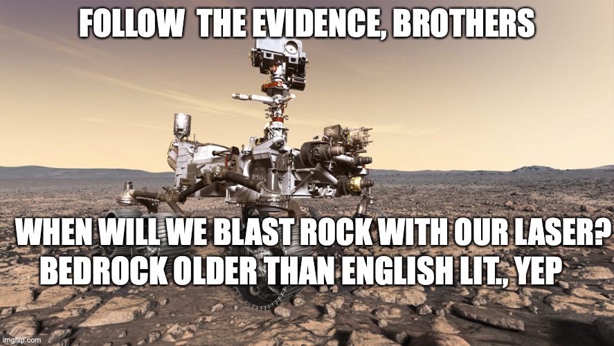 Perseverance follows the evidence. | FOLLOW  THE EVIDENCE, BROTHERS; WHEN WILL WE BLAST ROCK WITH OUR LASER? BEDROCK OLDER THAN ENGLISH LIT., YEP | image tagged in perseverance rover | made w/ Imgflip meme maker