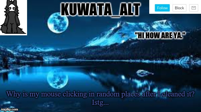 Kuwata alt template | Why is my mouse clicking in random places after I cleaned it?
Istg... | image tagged in kuwata alt template | made w/ Imgflip meme maker