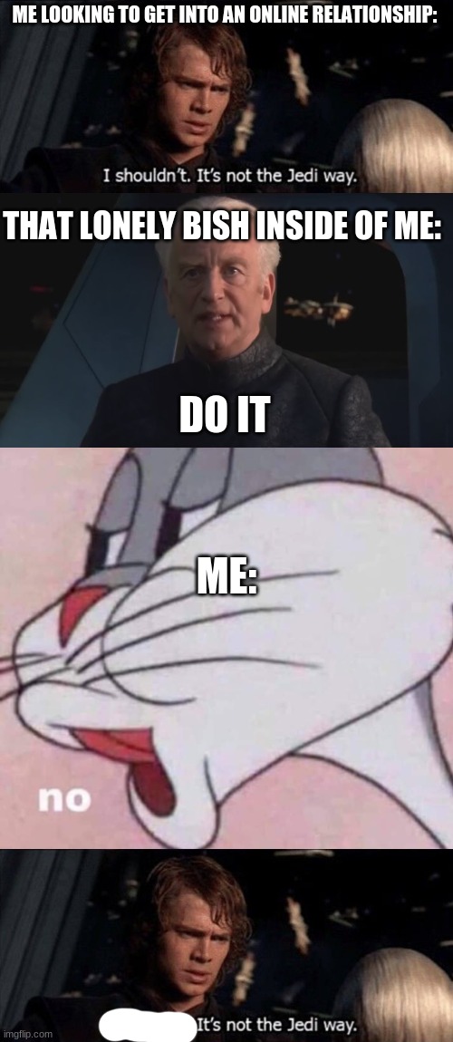 want me to make a template with the last 2? | ME LOOKING TO GET INTO AN ONLINE RELATIONSHIP:; THAT LONELY BISH INSIDE OF ME:; DO IT; ME: | image tagged in anikin i shouldn't it's not the jedi way,dew it,no bugs bunny | made w/ Imgflip meme maker