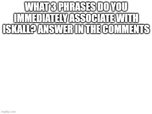 Blank White Template | WHAT 3 PHRASES DO YOU IMMEDIATELY ASSOCIATE WITH ISKALL? ANSWER IN THE COMMENTS | image tagged in blank white template | made w/ Imgflip meme maker