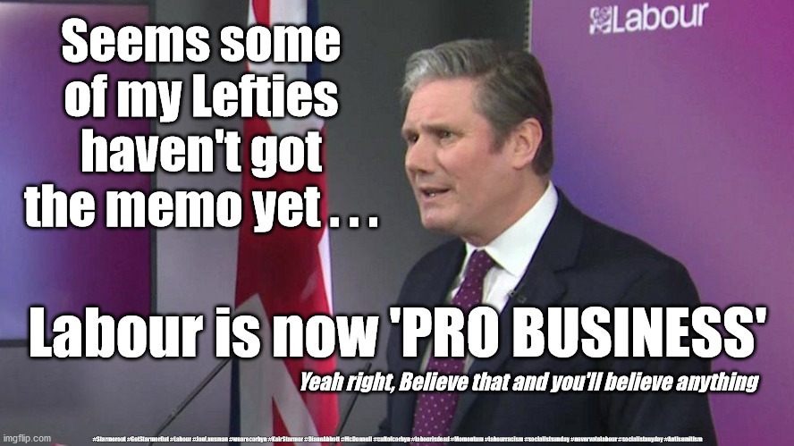 Labour/Starmer - Pro Business | Seems some of my Lefties haven't got the memo yet . . . Labour is now 'PRO BUSINESS'; Yeah right, Believe that and you'll believe anything; #Starmerout #GetStarmerOut #Labour #JonLansman #wearecorbyn #KeirStarmer #DianeAbbott #McDonnell #cultofcorbyn #labourisdead #Momentum #labourracism #socialistsunday #nevervotelabour #socialistanyday #Antisemitism | image tagged in starme labour leadership,labourisdead,cultofcorbyn,captain hindsight,labour pro business,getstarmerout starmerout | made w/ Imgflip meme maker