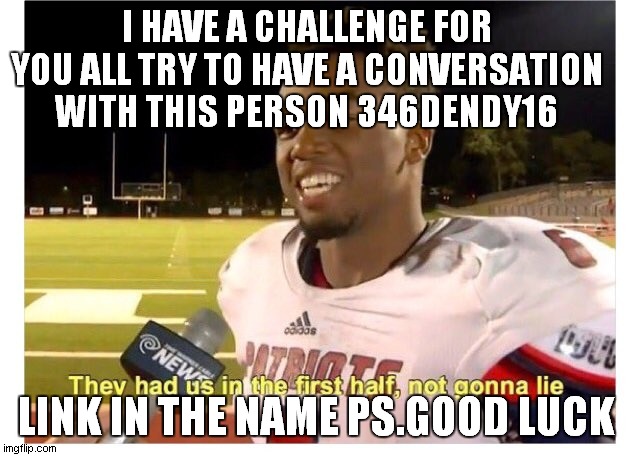 https://imgflip.com/user/346dendy16 | I HAVE A CHALLENGE FOR YOU ALL TRY TO HAVE A CONVERSATION WITH THIS PERSON 346DENDY16; LINK IN THE NAME PS.GOOD LUCK | image tagged in they had us in the first half not gonna lie | made w/ Imgflip meme maker