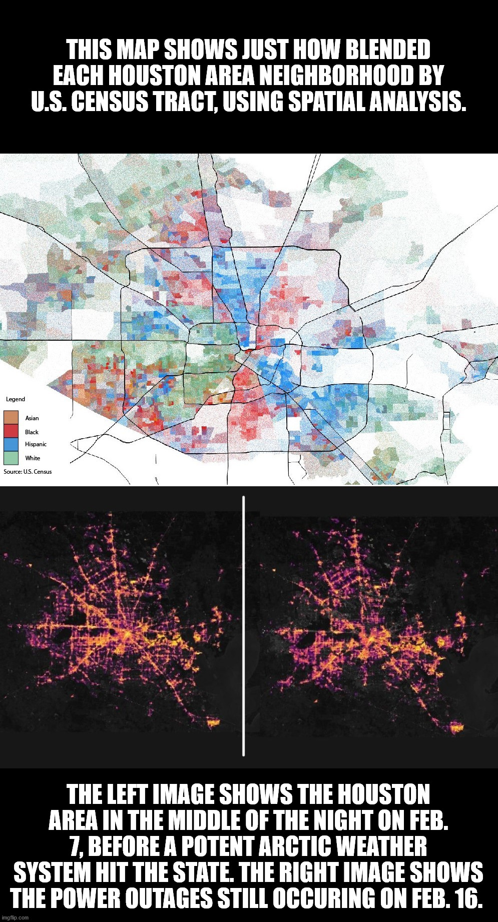 Racial breakdown map of Houston and before and after map of electrical grid failure. | THIS MAP SHOWS JUST HOW BLENDED EACH HOUSTON AREA NEIGHBORHOOD BY U.S. CENSUS TRACT, USING SPATIAL ANALYSIS. THE LEFT IMAGE SHOWS THE HOUSTON AREA IN THE MIDDLE OF THE NIGHT ON FEB. 7, BEFORE A POTENT ARCTIC WEATHER SYSTEM HIT THE STATE. THE RIGHT IMAGE SHOWS THE POWER OUTAGES STILL OCCURING ON FEB. 16. | image tagged in race,ethnicity,houston,texas,electricity,politics | made w/ Imgflip meme maker