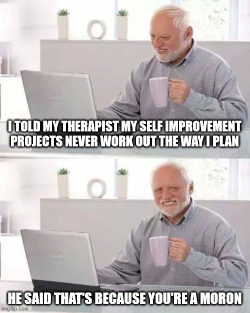 Hide the Pain Harold Meme | I TOLD MY THERAPIST MY SELF IMPROVEMENT PROJECTS NEVER WORK OUT THE WAY I PLAN; HE SAID THAT'S BECAUSE YOU'RE A MORON | image tagged in memes,hide the pain harold | made w/ Imgflip meme maker