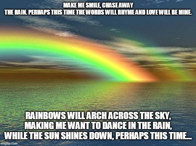Rainbows |  MAKE ME SMILE, CHASE AWAY THE RAIN. PERHAPS THIS TIME THE WORDS WILL RHYME AND LOVE WILL BE MINE. RAINBOWS WILL ARCH ACROSS THE SKY, MAKING ME WANT TO DANCE IN THE RAIN, WHILE THE SUN SHINES DOWN, PERHAPS THIS TIME... | image tagged in rainbows,love,smiles,dancing in the rain | made w/ Imgflip meme maker