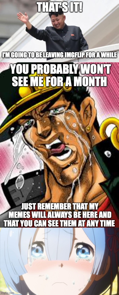 I'm actually leaving. Bye..... | THAT'S IT! I'M GOING TO BE LEAVING IMGFLIP FOR A WHILE; YOU PROBABLY WON'T SEE ME FOR A MONTH; JUST REMEMBER THAT MY MEMES WILL ALWAYS BE HERE AND THAT YOU CAN SEE THEM AT ANY TIME | image tagged in kim jong says goodbye,crying anime girl,jotaro,goodbye | made w/ Imgflip meme maker