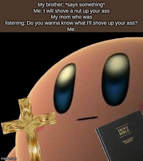 Kirby cross | My brother: *says something*
Me: I will shove a nut up your ass
My mom who was listening: Do you wanna know what I'll shove up your ass?
Me: | image tagged in kirby cross | made w/ Imgflip meme maker