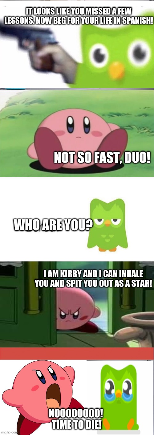 Kirby defeats Duolingo | IT LOOKS LIKE YOU MISSED A FEW LESSONS. NOW BEG FOR YOUR LIFE IN SPANISH! NOT SO FAST, DUO! WHO ARE YOU? I AM KIRBY AND I CAN INHALE YOU AND SPIT YOU OUT AS A STAR! NOOOOOOOO! 
TIME TO DIE! | image tagged in memes,american chopper argument,kirby,duolingo | made w/ Imgflip meme maker
