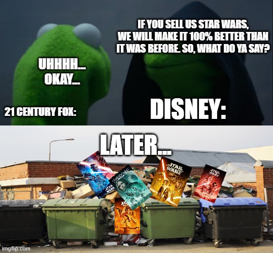 Okay to be honest I actually liked "The Rise of Skywalker" a lot but y'all know what I mean. But "The Last Jedi"??? HELL NO!! | IF YOU SELL US STAR WARS, WE WILL MAKE IT 100% BETTER THAN IT WAS BEFORE. SO, WHAT DO YA SAY? UHHHH... OKAY... DISNEY:; 21 CENTURY FOX:; LATER... | image tagged in memes,evil kermit,star wars,trash | made w/ Imgflip meme maker