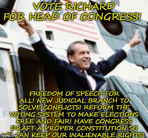 Vote Richard For Head Of Congress | VOTE RICHARD FOR HEAD OF CONGRESS! FREEDOM OF SPEECH FOR ALL! NEW JUDICIAL BRANCH TO SOLVE CONFLICTS! REFORM THE VOTING SYSTEM TO MAKE ELECTIONS FREE AND FAIR! HAVE CONGRESS DRAFT A PROPER CONSTITUTION SO WE CAN KEEP OUR INALIENABLE RIGHTS! | image tagged in richard,4d chess bb | made w/ Imgflip meme maker