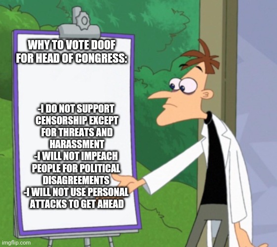 Vote Doof! | WHY TO VOTE DOOF FOR HEAD OF CONGRESS:; -I DO NOT SUPPORT
 CENSORSHIP EXCEPT
 FOR THREATS AND
 HARASSMENT
-I WILL NOT IMPEACH
 PEOPLE FOR POLITICAL 
DISAGREEMENTS
-I WILL NOT USE PERSONAL
 ATTACKS TO GET AHEAD | image tagged in dr d white board | made w/ Imgflip meme maker