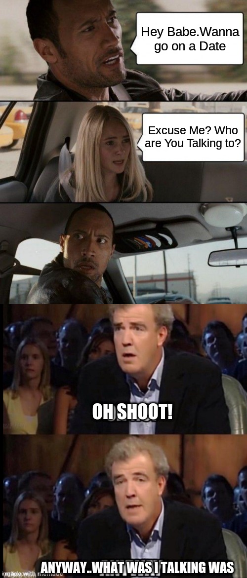 Oh Shoot/Anyway and Excuse Me? Who are you Talking too? | Hey Babe.Wanna go on a Date; Excuse Me? Who are You Talking to? OH SHOOT! ANYWAY..WHAT WAS I TALKING WAS | image tagged in memes,the rock driving,oh no anyway,oh no,oh no you didn't | made w/ Imgflip meme maker