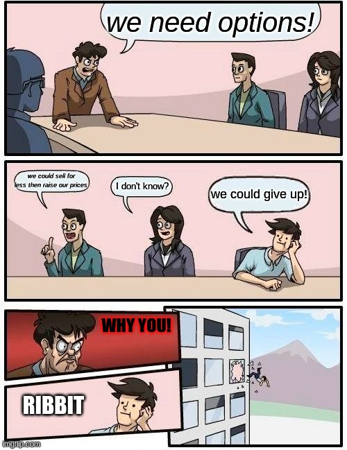 Boardroom Meeting Suggestion | we need options! we could sell for less then raise our prices; I don't know? we could give up! WHY YOU! RIBBIT | image tagged in memes,boardroom meeting suggestion | made w/ Imgflip meme maker