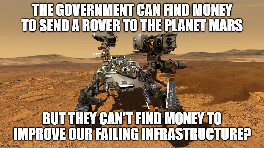 THE GOVERNMENT CAN FIND MONEY TO SEND A ROVER TO THE PLANET MARS; BUT THEY CAN'T FIND MONEY TO IMPROVE OUR FAILING INFRASTRUCTURE? | image tagged in mars rover | made w/ Imgflip meme maker