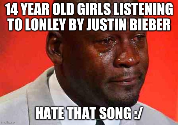 crying michael jordan | 14 YEAR OLD GIRLS LISTENING TO LONLEY BY JUSTIN BIEBER; HATE THAT SONG :/ | image tagged in crying michael jordan,bruh | made w/ Imgflip meme maker