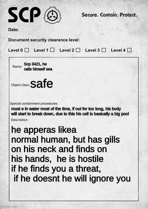 Yes | Scp 3421, he calls himself sea; safe; must e in water most of the time, if out for too long, his body will start to break down, due to this his cell is basically a big pool; he apperas likea normal human, but has gills on his neck and finds on his hands,  he is hostile if he finds you a threat,  if he doesnt he will ignore you | image tagged in scp document | made w/ Imgflip meme maker