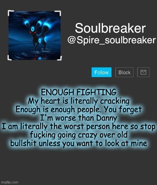 Spire | ENOUGH FIGHTING
My heart is literally cracking
Enough is enough people. You forget I'm worse than Danny
I am literally the worst person here so stop fuçking going crazy over old bullshit unless you want to look at mine | image tagged in spire | made w/ Imgflip meme maker