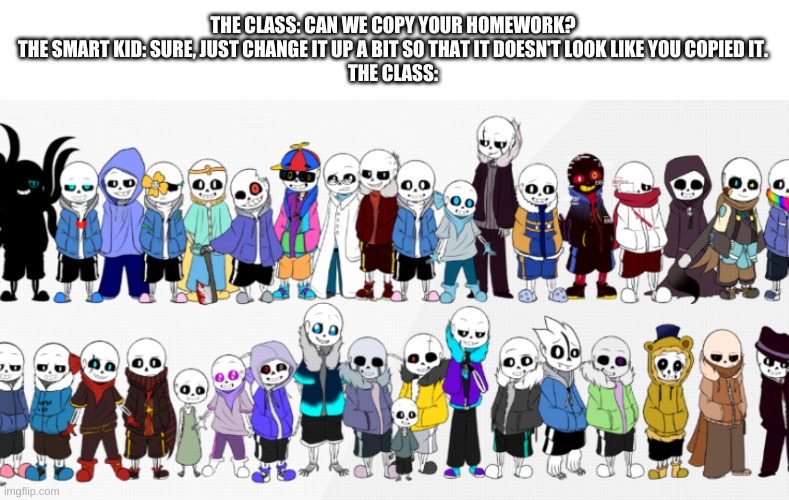 undertale au meme | THE CLASS: CAN WE COPY YOUR HOMEWORK?
THE SMART KID: SURE, JUST CHANGE IT UP A BIT SO THAT IT DOESN'T LOOK LIKE YOU COPIED IT.
THE CLASS: | image tagged in memes,funny,undertale,sans,homework | made w/ Imgflip meme maker
