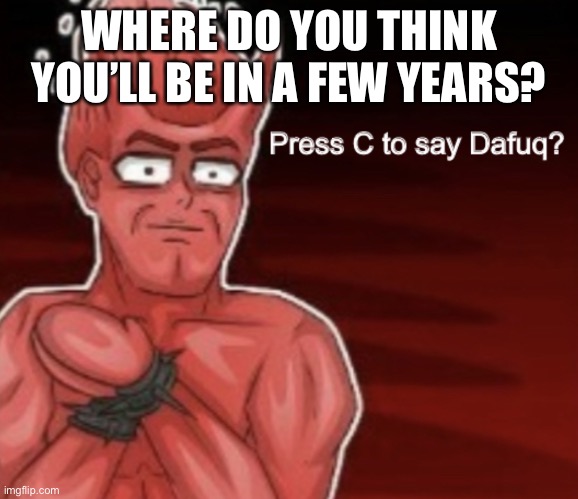 Press C to say Dafuq | WHERE DO YOU THINK YOU’LL BE IN A FEW YEARS? | image tagged in press c to say dafuq | made w/ Imgflip meme maker