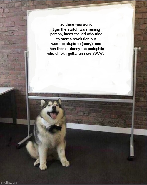 Dog White Board | so there was sonic tiger the switch wars ruining person, lucas the kid who tried to start a revolution but was too stupid to (sorry), and then theres  danny the pedophile who uh ok i gotta run now  AAAA- | image tagged in dog white board | made w/ Imgflip meme maker