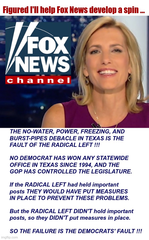 Fox News Mansplaining 101: | Figured I'll help Fox News develop a spin ... THE NO-WATER, POWER, FREEZING, AND
BURST-PIPES DEBACLE IN TEXAS IS THE
FAULT OF THE RADICAL LEFT !!!
 
NO DEMOCRAT HAS WON ANY STATEWIDE
OFFICE IN TEXAS SINCE 1994, AND THE
GOP HAS CONTROLLED THE LEGISLATURE.
 
If the RADICAL LEFT had held important
posts THEY WOULD HAVE PUT MEASURES
IN PLACE TO PREVENT THESE PROBLEMS.
 
But the RADICAL LEFT DIDN'T hold important
posts, so they DIDN'T put measures in place.
 
SO THE FAILURE IS THE DEMOCRATS' FAULT !!! | image tagged in fox news,texas,political meme,rick75230 | made w/ Imgflip meme maker