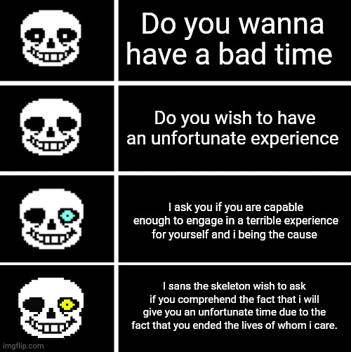 Do you wanna have a bad time; Do you wish to have an unfortunate experience; I ask you if you are capable enough to engage in a terrible experience for yourself and i being the cause; I sans the skeleton wish to ask if you comprehend the fact that i will give you an unfortunate time due to the fact that you ended the lives of whom i care. | image tagged in sans's head | made w/ Imgflip meme maker