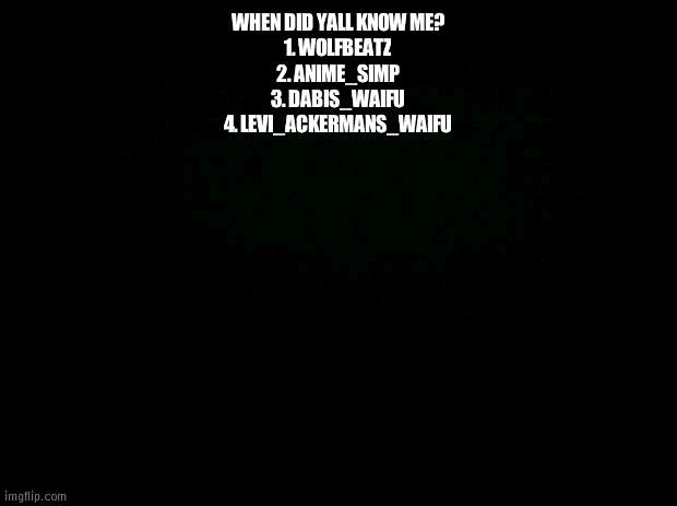 Black background | WHEN DID YALL KNOW ME?
1. WOLFBEATZ
2. ANIME_SIMP
3. DABIS_WAIFU
4. LEVI_ACKERMANS_WAIFU | image tagged in black background | made w/ Imgflip meme maker