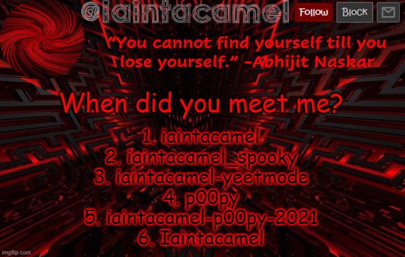 iaintacamel | When did you meet me? 1. iaintacamel
2. iaintacamel_spooky
3. iaintacamel-yeetmode
4. p00py
5. iaintacamel-p00py-2021
6. Iaintacamel | image tagged in iaintacamel | made w/ Imgflip meme maker
