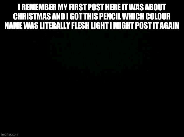 Black background | I REMEMBER MY FIRST POST HERE IT WAS ABOUT CHRISTMAS AND I GOT THIS PENCIL WHICH COLOUR NAME WAS LITERALLY FLESH LIGHT I MIGHT POST IT AGAIN | image tagged in black background | made w/ Imgflip meme maker