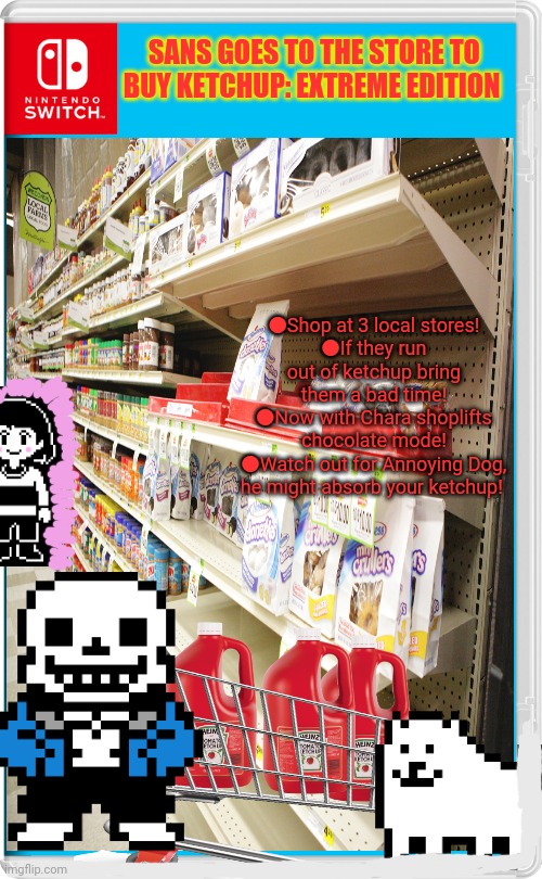 Best new switch game! | SANS GOES TO THE STORE TO BUY KETCHUP: EXTREME EDITION; ●Shop at 3 local stores!
●If they run out of ketchup bring them a bad time!
●Now with Chara shoplifts chocolate mode!
●Watch out for Annoying Dog, he might absorb your ketchup! | image tagged in sans undertale,loves,ketchup,shopping,simulator | made w/ Imgflip meme maker