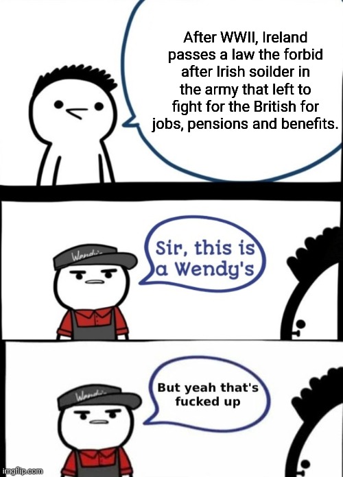 Look up the stravtation order or EPO 362 | After WWII, Ireland passes a law the forbid after Irish soilder in the army that left to fight for the British for jobs, pensions and benefits. | image tagged in wendy's,history | made w/ Imgflip meme maker