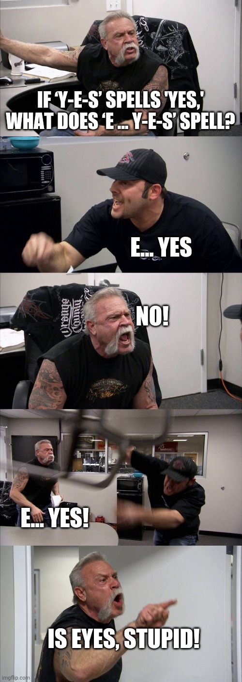 Old joke but still funny | IF ‘Y-E-S’ SPELLS 'YES,' WHAT DOES ‘E … Y-E-S’ SPELL? E... YES; NO! E... YES! IS EYES, STUPID! | image tagged in memes,american chopper argument | made w/ Imgflip meme maker