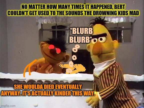 Sesame street problems | NO MATTER HOW MANY TIMES IT HAPPENED, BERT COULDN'T GET USED TO THE SOUNDS THE DROWNING KIDS MAD; *BLURB BLURB*; SHE WOULDA DIED EVENTUALLY ANYWAY. IT'S ACTUALLY KINDER THIS WAY. | image tagged in bert and ernie,sesame street,drowning,serial killer | made w/ Imgflip meme maker