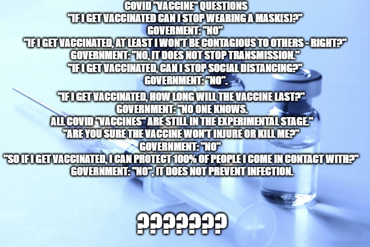 Why Vaxx? | COVID "VACCINE" QUESTIONS

"IF I GET VACCINATED CAN I STOP WEARING A MASK(S)?" 
GOVERMENT: "NO" 
"IF I GET VACCINATED, AT LEAST I WON'T BE CONTAGIOUS TO OTHERS - RIGHT?" 
GOVERNMENT: "NO, IT DOES NOT STOP TRANSMISSION." 
"IF I GET VACCINATED, CAN I STOP SOCIAL DISTANCING?" 
GOVERNMENT: "NO". "IF I GET VACCINATED, HOW LONG WILL THE VACCINE LAST?" 
GOVERNMENT: "NO ONE KNOWS. ALL COVID "VACCINES" ARE STILL IN THE EXPERIMENTAL STAGE."
"ARE YOU SURE THE VACCINE WON'T INJURE OR KILL ME?" 
GOVERNMENT: "NO"  
"SO IF I GET VACCINATED, I CAN PROTECT 100% OF PEOPLE I COME IN CONTACT WITH?" 
GOVERNMENT: "NO", IT DOES NOT PREVENT INFECTION. ??????? | image tagged in vaccine | made w/ Imgflip meme maker
