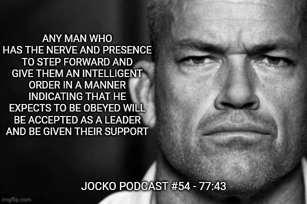 Jocko's Advice | ANY MAN WHO HAS THE NERVE AND PRESENCE TO STEP FORWARD AND GIVE THEM AN INTELLIGENT ORDER IN A MANNER INDICATING THAT HE EXPECTS TO BE OBEYED WILL BE ACCEPTED AS A LEADER AND BE GIVEN THEIR SUPPORT; JOCKO PODCAST #54 - 77:43 | image tagged in jocko willink,getafterit,jockopodcast | made w/ Imgflip meme maker
