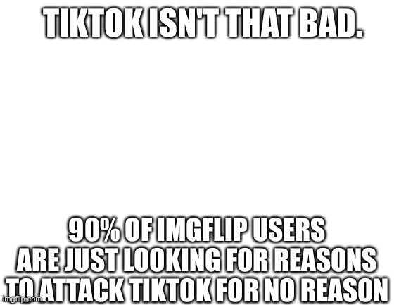 And that's even worse than that 90% of Imgflip users think TikTok is. | TIKTOK ISN'T THAT BAD. 90% OF IMGFLIP USERS ARE JUST LOOKING FOR REASONS TO ATTACK TIKTOK FOR NO REASON | image tagged in blank white template | made w/ Imgflip meme maker