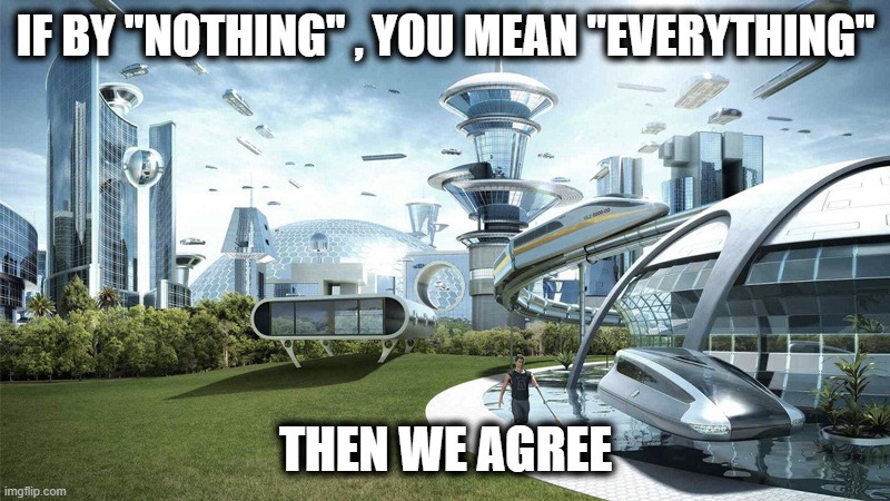 The future world if | IF BY "NOTHING" , YOU MEAN "EVERYTHING" THEN WE AGREE | image tagged in the future world if | made w/ Imgflip meme maker