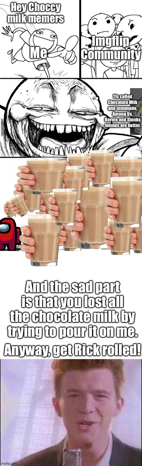 Scroll down for the best part | Hey Choccy milk memers; Imgflip Community; Me; Tis called Chocolate Milk and lemonade, Among Us, Bernie and Stonks memes are better. And the sad part is that you lost all the chocolate milk by trying to pour it on me. Anyway, get Rick rolled! | image tagged in memes,hey internet,imgflip,choccy milk,i dont know what i am doing | made w/ Imgflip meme maker