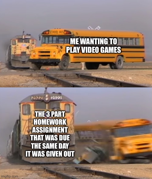 Homework things | ME WANTING TO PLAY VIDEO GAMES; THE 3 PART HOMEWORK ASSIGNMENT THAT WAS DUE THE SAME DAY IT WAS GIVEN OUT | image tagged in a train hitting a school bus | made w/ Imgflip meme maker
