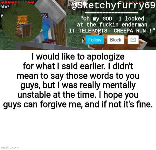 Clouds minecraft temp | I would like to apologize for what I said earlier. I didn't mean to say those words to you guys, but I was really mentally unstable at the time. I hope you guys can forgive me, and if not it's fine. | image tagged in clouds minecraft temp | made w/ Imgflip meme maker