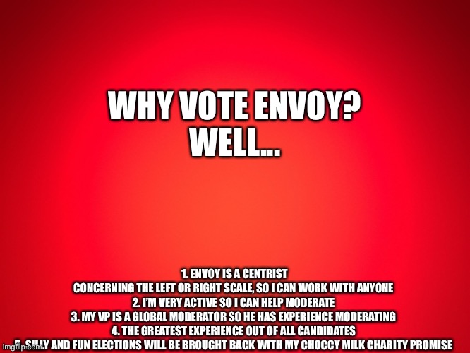 Red Background | 1. ENVOY IS A CENTRIST CONCERNING THE LEFT OR RIGHT SCALE, SO I CAN WORK WITH ANYONE 

2. I’M VERY ACTIVE SO I CAN HELP MODERATE 

3. MY VP IS A GLOBAL MODERATOR SO HE HAS EXPERIENCE MODERATING 

4. THE GREATEST EXPERIENCE OUT OF ALL CANDIDATES 

5. SILLY AND FUN ELECTIONS WILL BE BROUGHT BACK WITH MY CHOCCY MILK CHARITY PROMISE; WHY VOTE ENVOY?

WELL... | image tagged in red background | made w/ Imgflip meme maker