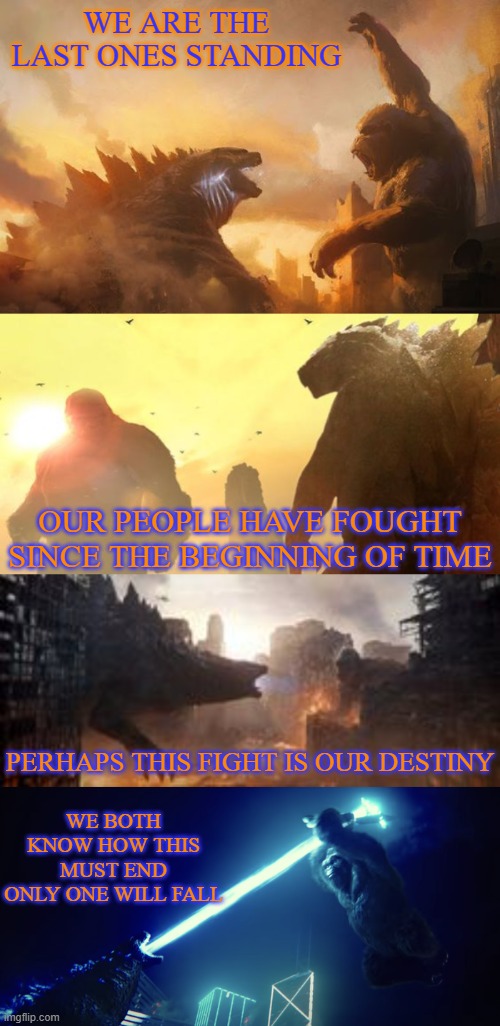 WE ARE THE LAST ONES STANDING; OUR PEOPLE HAVE FOUGHT SINCE THE BEGINNING OF TIME; PERHAPS THIS FIGHT IS OUR DESTINY; WE BOTH KNOW HOW THIS MUST END
ONLY ONE WILL FALL | made w/ Imgflip meme maker