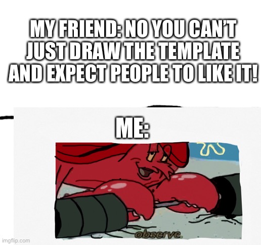 Observe | MY FRIEND: NO YOU CAN’T JUST DRAW THE TEMPLATE AND EXPECT PEOPLE TO LIKE IT! ME: | image tagged in blank white template | made w/ Imgflip meme maker