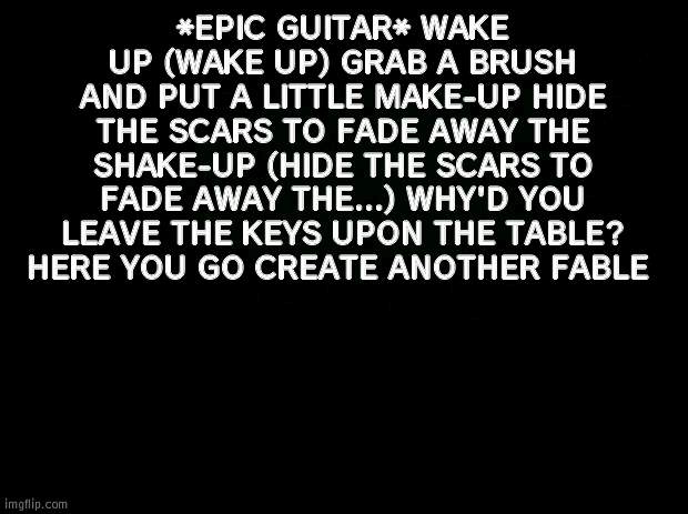 Black background | *EPIC GUITAR* WAKE UP (WAKE UP) GRAB A BRUSH AND PUT A LITTLE MAKE-UP HIDE THE SCARS TO FADE AWAY THE SHAKE-UP (HIDE THE SCARS TO FADE AWAY THE...) WHY'D YOU LEAVE THE KEYS UPON THE TABLE? HERE YOU GO CREATE ANOTHER FABLE | image tagged in black background | made w/ Imgflip meme maker