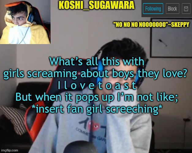 - | What’s all this with girls screaming about boys they love? 
I l o v e t o a s t
But when it pops up I’m not like;
*insert fan girl screeching* | image tagged in geppy | made w/ Imgflip meme maker