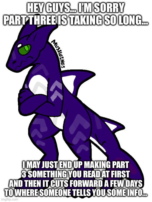 Sorry about this... | HEY GUYS... I’M SORRY PART THREE IS TAKING SO LONG... I MAY JUST END UP MAKING PART 3 SOMETHING YOU READ AT FIRST AND THEN IT CUTS FORWARD A FEW DAYS TO WHERE SOMEONE TELLS YOU SOME INFO... | made w/ Imgflip meme maker