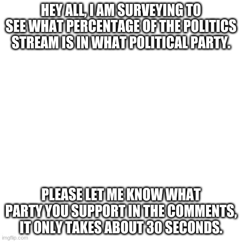 Blank Transparent Square | HEY ALL, I AM SURVEYING TO SEE WHAT PERCENTAGE OF THE POLITICS STREAM IS IN WHAT POLITICAL PARTY. PLEASE LET ME KNOW WHAT PARTY YOU SUPPORT IN THE COMMENTS, IT ONLY TAKES ABOUT 30 SECONDS. | image tagged in memes,blank transparent square,survey,politics | made w/ Imgflip meme maker